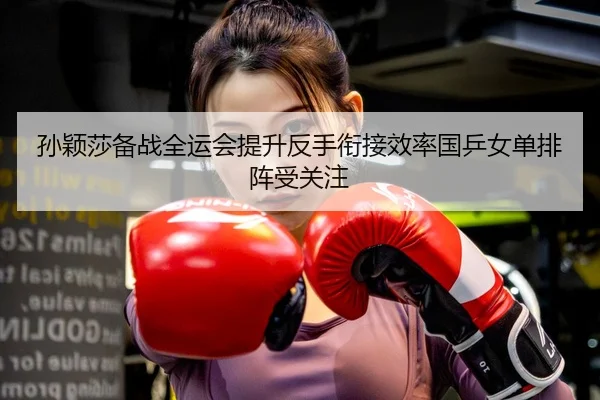 孙颖莎备战全运会提升反手衔接效率国乒女单排阵受关注