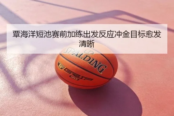 覃海洋短池赛前加练出发反应冲金目标愈发清晰