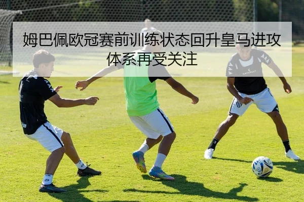 姆巴佩欧冠赛前训练状态回升皇马进攻体系再受关注