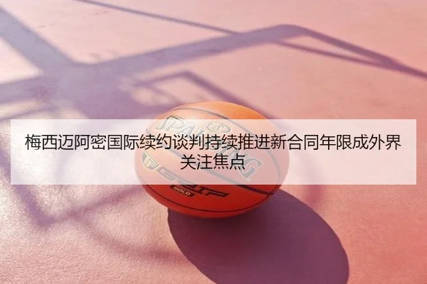 梅西迈阿密国际续约谈判持续推进新合同年限成外界关注焦点